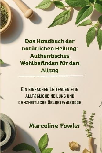 Das Handbuch der natürlichen Heilung: Authentisches Wohlbefinden für den Alltag: Ein einfacher Leitfaden für alltägliche Heilung und ganzheitliche Selbstfürsorge