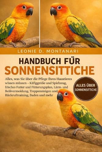 Handbuch Für Sonnensittiche: Alles, was Sie über die Pflege Ihres Haustieres wissen müssen - Käfiggröße und Spielzeug, frisches Futter und Fütterungsplan, Lärm- und Beißvermeidung, Treppensteigen und Rückruftraining, Baden und mehr