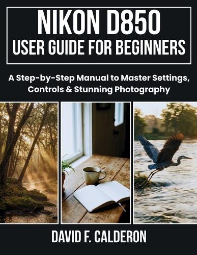 Nikon D850 User Guide for Beginners: A Step-by-Step Manual to Master Settings, Controls & Stunning Photography.
