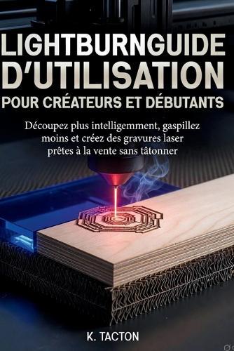 Lightburnguide d'Utilisation Pour Créateurs Et Débutants: Découpez plus intelligemment, gaspillez moins et créez des gravures laser prêtes à la vente sans tâtonner.