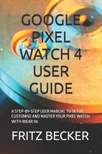 Google Pixel Watch 4 User Guide: A Step-By-Step User Manual to Setup, Customise and Master Your Pixel Watch with Wear 06
