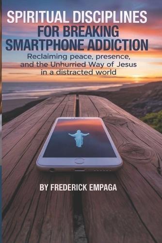Spiritual Disciplines For Breaking Smartphone Addiction: Reclaiming Peace, Presence, and the Unhurried Way of Jesus in a Distracted World
