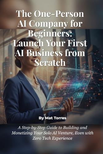 The One-Person AI Company for Beginners: Launch Your First AI Business from Scratch: A Step-by-Step Guide to Building and Monetizing Your Solo AI Venture, Even with Zero Tech Experience