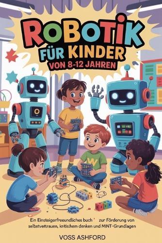 Robotik Für Kinder Von 8-12 Jahren: Ein einsteigerfreundliches Buch zur Förderung von Selbstvertrauen, kritischem Denken und MINT-Grundlagen