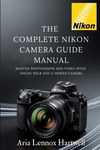 The Complete Nikon Camera Guide Manual: Master Photograph and Video with Nikon Dslr and Z-Series Camera