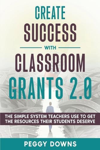 Create Success with Classroom Grants 2.0: The Simple System Teachers Use to Get the Resources Their Students Deserve