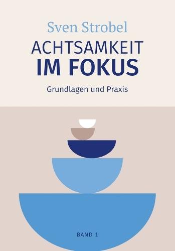 Achtsamkeit im Fokus: Band 1: Grundlagen und Praxis: Präsent statt getrieben: Eine Einführung in die Praxis der Achtsamkeit - für alle, die Achtsamkeit praktizieren und verstehen wollen