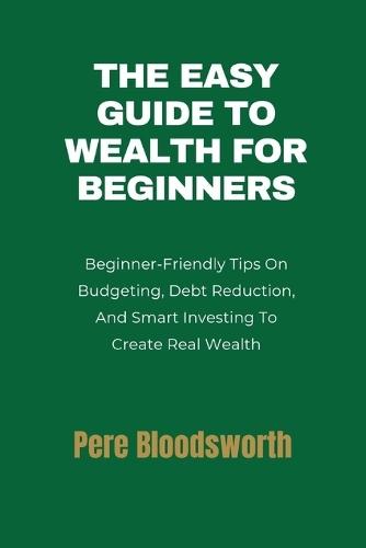 The Easy Guide to Wealth for Beginners: Beginner-Friendly Tips On Budgeting, Debt Reduction, And Smart Investing To Create Real Wealth