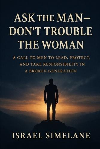 Ask The Man Dont Trouble The Woman: A Call to Men to Lead, Protect, and Take Responsibility in a Broken Generation