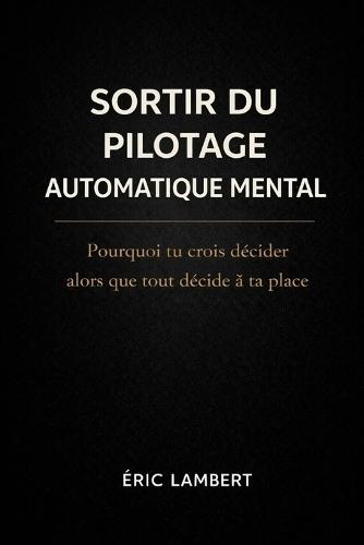 Sortir du Pilotage Automatique Mental: Pourquoi tu crois décider alors que tout décide à ta place