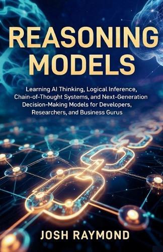 Reasoning Models: Learning AI Thinking, Logical Inference, Chain-of-Thought Systems, and Next-Generation Decision-Making Models for Developers, Researchers, and Business Gurus.