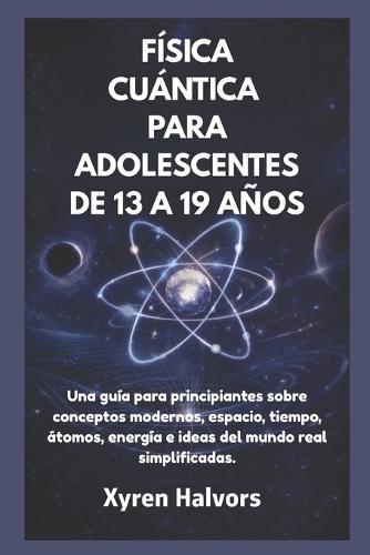 Física Cuántica Para Adolescentes de 13 a 19 Años: Una guía para principiantes sobre conceptos modernos, espacio, tiempo, átomos, energía e ideas del mundo real simplificadas.
