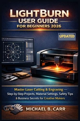 LightBurn User Guide for Beginners 2026: Master Laser Cutting & Engraving - Step-by-Step Projects, Material Settings, Safety Tips & Business Secrets for Creative Makers