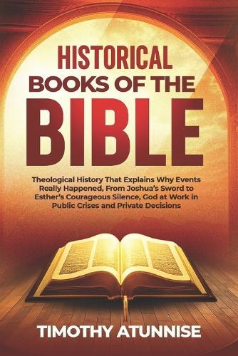Historical Books of the Bible: Theological History That Explains Why Events Really Happened, From Joshua's Sword To Esther's Courageous Silence; God At Work In Public Crises And Private Decisions