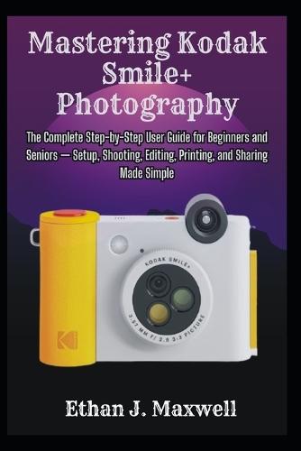Mastering Kodak Smile+ Photography: The Complete Step-by-Step User Guide for Beginners and Seniors - Setup, Shooting, Editing, Printing, and Sharing Made Simple