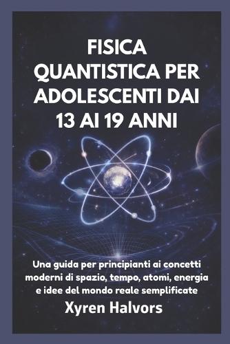 Fisica Quantistica Per Adolescenti Dai 13 AI 19 Anni: Una guida per principianti ai concetti moderni di spazio, tempo, atomi, energia e idee del mondo reale semplificate