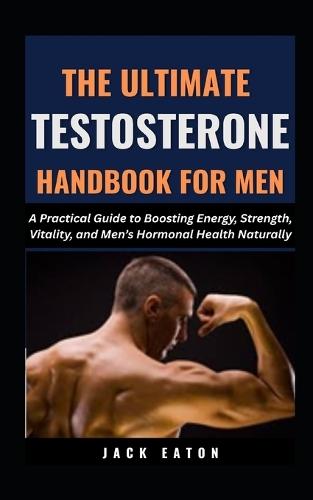 The Ultimate Testosterone Handbook for Men: A Practical Guide to Boosting Energy, Strength, Vitality, and Men's Hormonal Health Naturally