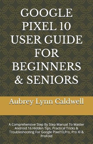 Google Pixel 10 User Guide for Beginners & Seniors: A Comprehensive Step By Step Manual To Master Android 16 Hidden Tips, Practical Tricks & Troubleshooting For Google Pixel10, Pro, Pro Xl & ProFold