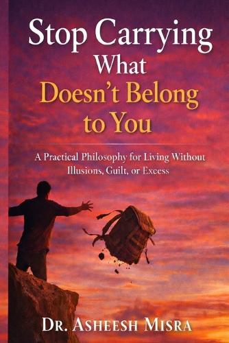 Stop Carrying What Doesn't Belong to You: A Practical Philosophy for Living Without Illusions, Guilt, or Excess