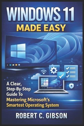 Windows 11 Made Easy: A Clear, Step-By-Step Guide To Mastering Microsoft's Smartest Operating System