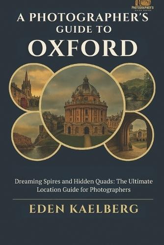 A Photographer's Guide to Oxford: Dreaming Spires and Hidden Quads: The Ultimate Location Guide for Photographers