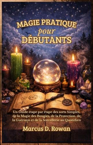 Magie Pratique pour Débutants: Un Guide étape par étape des sorts Simples, de la Magie des Bougies, de la Protection, de la Guérison et de la Sorcellerie au Quotidien