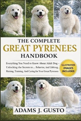 The Complet Great Pyrenees Handbook: Everything You Need to Know About Adult Dog - Unlocking the Secrets to ... Behavior, And Lifelong, Raising, Training, And Caring for Your Great Pyrenees Puppy
