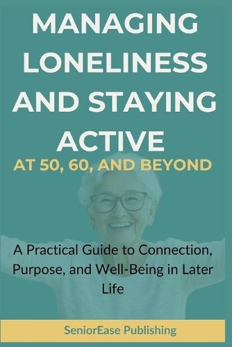 MANAGING LONELINESS And STAYING ACTIVE AT 50, 60, AND BEYOND: A Practical Guide to Connection, Purpose, and Well-Being in Later Life