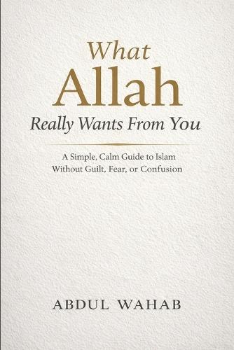 What Allah Really Wants From You: A Simple, Calm Guide to Islam Without Guilt, Fear, or Confusion