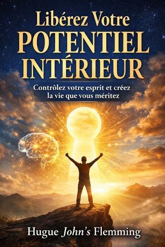 Libérez Votre Potentiel Intérieur: Contrôlez votre esprit et créez la vie que vous méritez