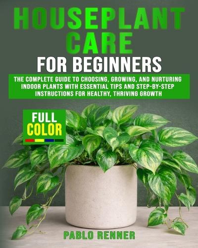 Houseplant Care for Beginners: The Complete Guide to Choosing, Growing, and Nurturing Indoor Plants with Essential Tips and Step-by-Step Instructions for Healthy, Thriving Growth