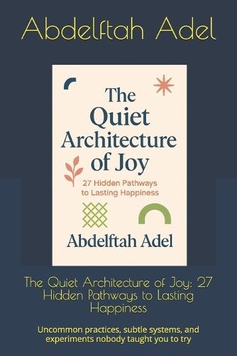 The Quiet Architecture of Joy: 27 Hidden Pathways to Lasting Happiness: Uncommon practices, subtle systems, and experiments nobody taught you to try
