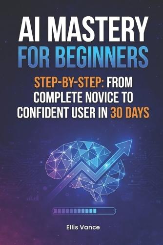 AI Mastery for Beginners Step-by-Step: From Complete Novice to Confident User in 30 Days