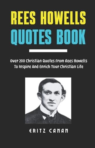Rees Howells Quotes Book: Over 200 Christian Quotes From Rees Howells To Inspire And Enrich Your Christian Life