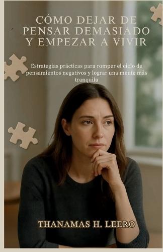 Cómo Dejar de Pensar Demasiado Y Empezar a Vivir: Estrategias prácticas para romper el ciclo de pensamientos negativos y lograr una mente más tranquila