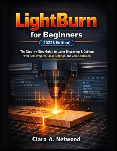 LIGHTBURN FOR BEGINNERS (2026 Edition): The Step-by-Step Guide to Laser Engraving & Cutting with Real Projects, Clear Settings, and Zero Confusion