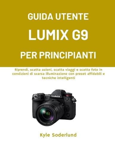 Guida Utente Lumix G9 Per Principianti: Riprendi, scatta azioni, scatta viaggi e scatta foto in condizioni di scarsa illuminazione con preset affidabili e tecniche intelligenti