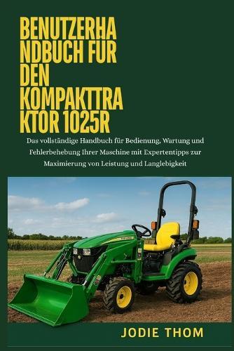 Benutzerhandbuch für den Kompakttraktor 1025R: Das vollständige Handbuch für Bedienung, Wartung und Fehlerbehebung Ihrer Maschine mit Expertentipps zur Maximierung von Leistung und Langlebigkeit