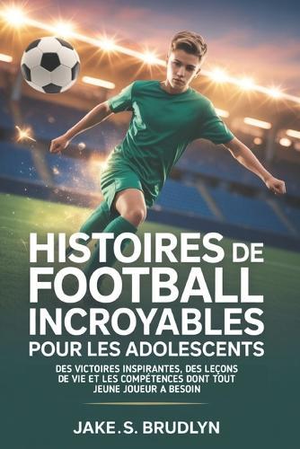 Histoires de football incroyables Pour les adolescents: Des victoires inspirantes, des leçons de vie et les compétences dont tout jeune joueur a besoin
