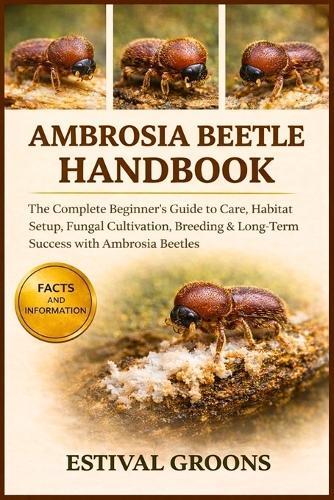 Ambrosia Beetle Handbook: The Complete Beginner's Guide to Care, Habitat Setup, Fungal Cultivation, Breeding & Long-Term Success with Ambrosia Beetles