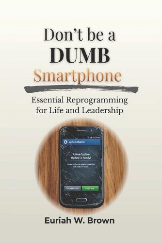 Don't Be A DUMB Smartphone: Essential Reprogramming For Life and Leadership