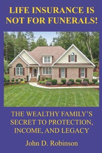Life Insurance Is Not for Funerals: The Wealthy Family's Secret to Protection, Income, and Legacy