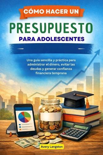Cómo Hacer Un Presupuesto Para Adolescentes: Una guía sencilla y práctica para administrar el dinero, evitar las deudas y generar confianza financiera temprana
