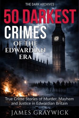 50 Darkest Crimes of the Edwardian Era: True Crime Stories of Murder, Mayhem and Justice in Edwardian Britain: From Suffragette Militancy to State Violence: Shocking Crimes of Edwardian Britain