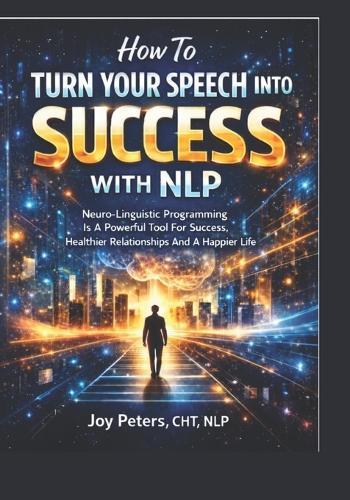 How To Turn Your Speech Into Success With NLP: Neuro-Linguistic Programing Is A Powerful Tool For Success, Healthier Relationships And A Happier Life