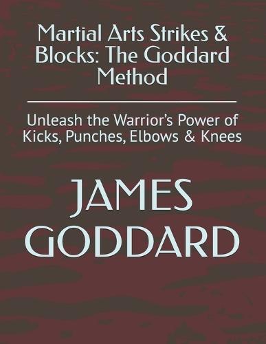 Martial Arts Strikes & Blocks: The Goddard Method: Unleash the Warrior's Power of Kicks, Punches, Elbows & Knees
