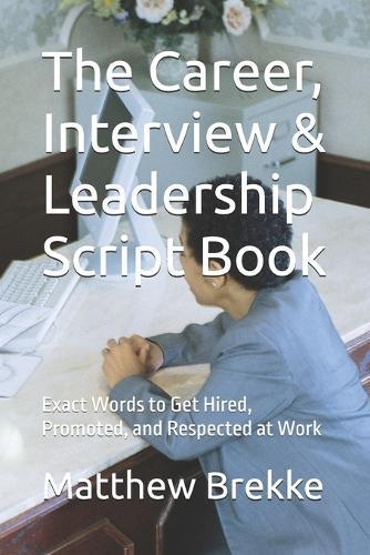 The Career, Interview & Leadership Script Book: Exact Words to Get Hired, Promoted, and Respected at Work