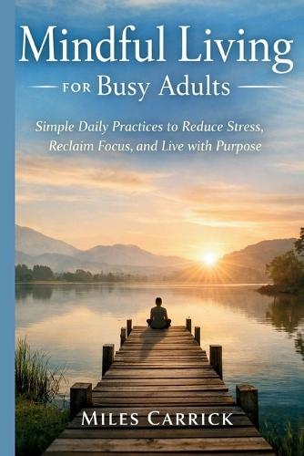Mindful Living for Busy Adults: Simple Daily Practices to Reduce Stress, Reclaim Focus, and Live with Purpose