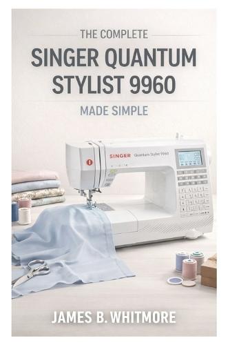 The Complete Singer Quantum Stylist 9960 Made Simple: The Practical Guide to Master your Machine's Settings, Stitches and Techniques to sew Faster, Avoid Mistakes and Create Beautiful Garments at home