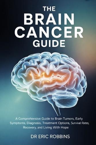 The Brain Cancer Guide: A Comprehensive Guide to Brain Tumors, Early Symptoms, Diagnosis, Treatment Options, Survival Rates, Recovery, and Living With Hope